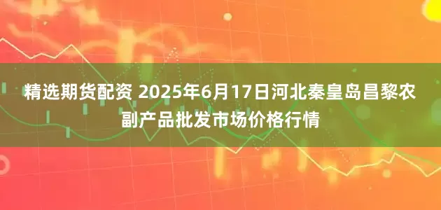 精选期货配资 2025年6月17日河北秦皇岛昌黎农副产品批发市场价格行情