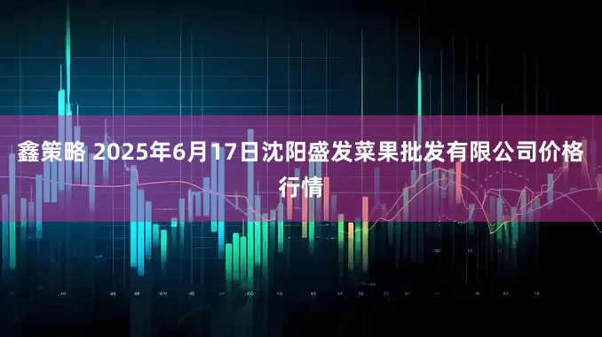 鑫策略 2025年6月17日沈阳盛发菜果批发有限公司价格行情