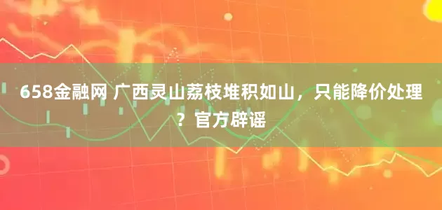 658金融网 广西灵山荔枝堆积如山，只能降价处理？官方辟谣
