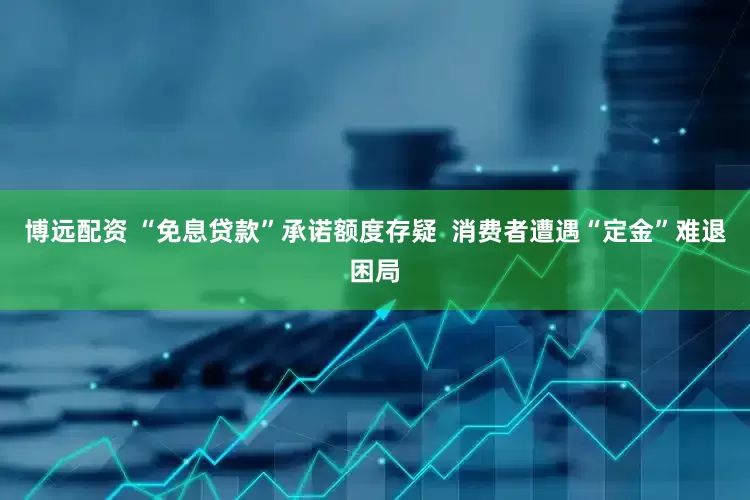 博远配资 “免息贷款”承诺额度存疑  消费者遭遇“定金”难退困局