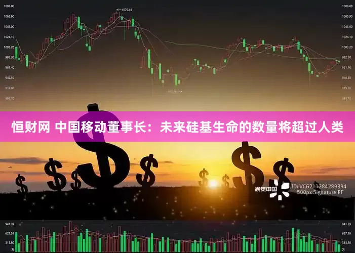 恒财网 中国移动董事长：未来硅基生命的数量将超过人类