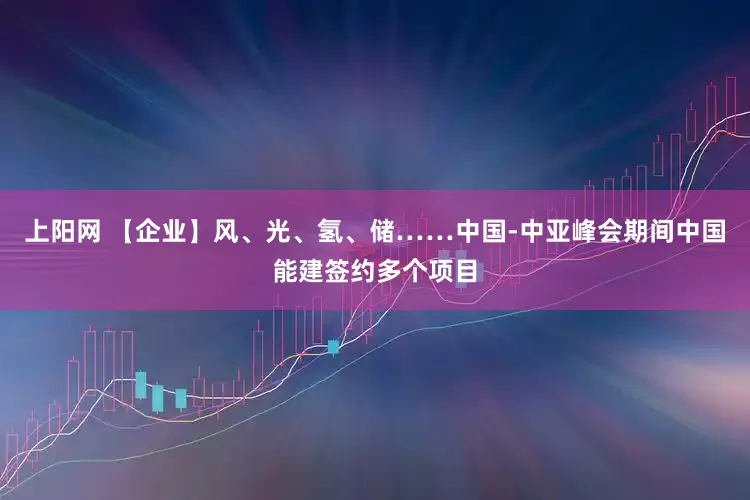 上阳网 【企业】风、光、氢、储……中国-中亚峰会期间中国能建签约多个项目