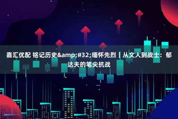嘉汇优配 铭记历史 缅怀先烈｜从文人到战士：郁达夫的笔尖抗战