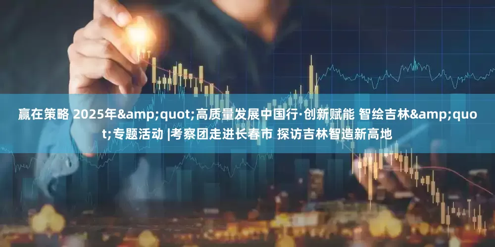 赢在策略 2025年"高质量发展中国行·创新赋能 智绘吉林"专题活动 |考察团走进长春市 探访吉林智造新高地