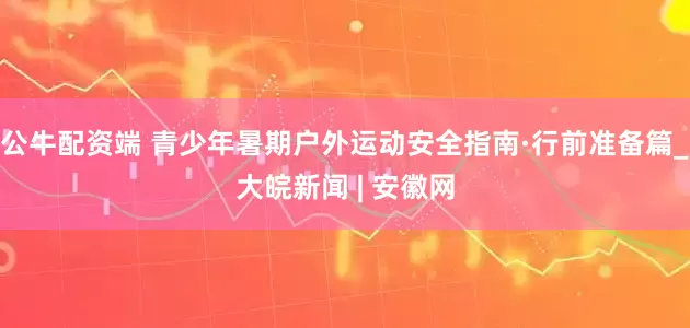 公牛配资端 青少年暑期户外运动安全指南·行前准备篇_大皖新闻 | 安徽网