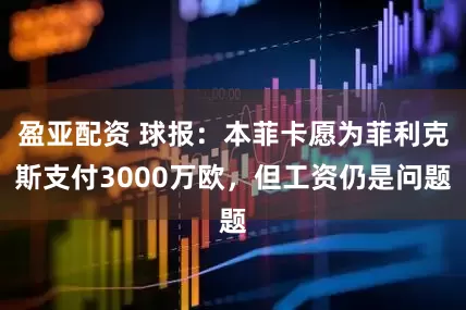 盈亚配资 球报：本菲卡愿为菲利克斯支付3000万欧，但工资仍是问题