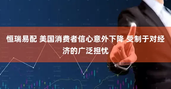 恒瑞易配 美国消费者信心意外下降 受制于对经济的广泛担忧