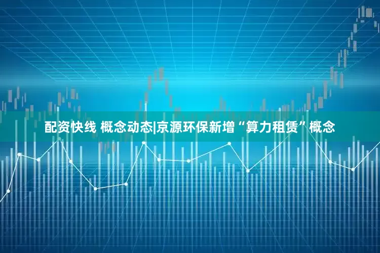 配资快线 概念动态|京源环保新增“算力租赁”概念