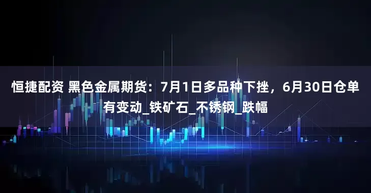 恒捷配资 黑色金属期货：7月1日多品种下挫，6月30日仓单有变动_铁矿石_不锈钢_跌幅
