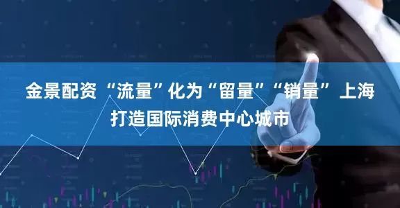 金景配资 “流量”化为“留量”“销量” 上海打造国际消费中心城市