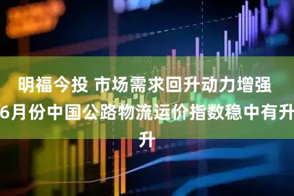 明福今投 市场需求回升动力增强 6月份中国公路物流运价指数稳中有升