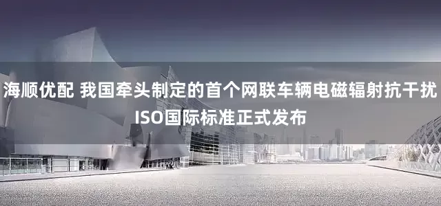 海顺优配 我国牵头制定的首个网联车辆电磁辐射抗干扰ISO国际标准正式发布