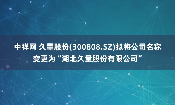 中祥网 久量股份(300808.SZ)拟将公司名称变更为“湖北久量股份有限公司”