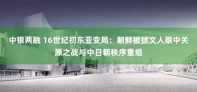 中银两融 16世纪初东亚变局：朝鲜被掳文人眼中关原之战与中日朝秩序重组