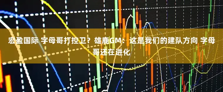 宏盈国际 字母哥打控卫？雄鹿GM：这是我们的建队方向 字母哥还在进化