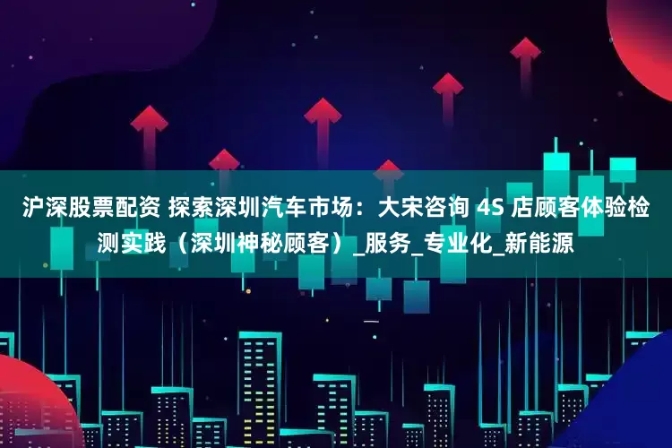 沪深股票配资 探索深圳汽车市场：大宋咨询 4S 店顾客体验检测实践（深圳神秘顾客）_服务_专业化_新能源