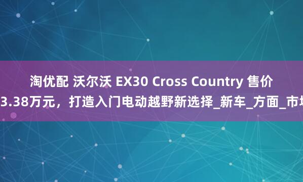 淘优配 沃尔沃 EX30 Cross Country 售价23.38万元，打造入门电动越野新选择_新车_方面_市场