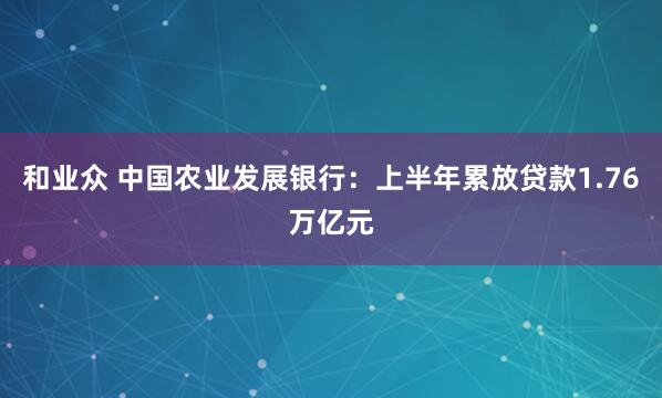 和业众 中国农业发展银行：上半年累放贷款1.76万亿元