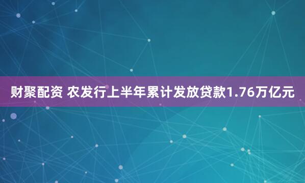 财聚配资 农发行上半年累计发放贷款1.76万亿元