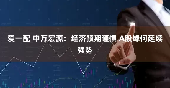 爱一配 申万宏源：经济预期谨慎 A股缘何延续强势
