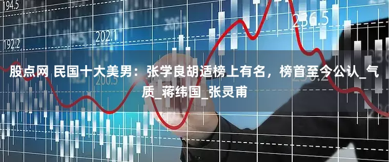 股点网 民国十大美男：张学良胡适榜上有名，榜首至今公认_气质_蒋纬国_张灵甫