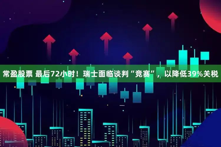 常盈股票 最后72小时！瑞士面临谈判“竞赛”，以降低39%关税