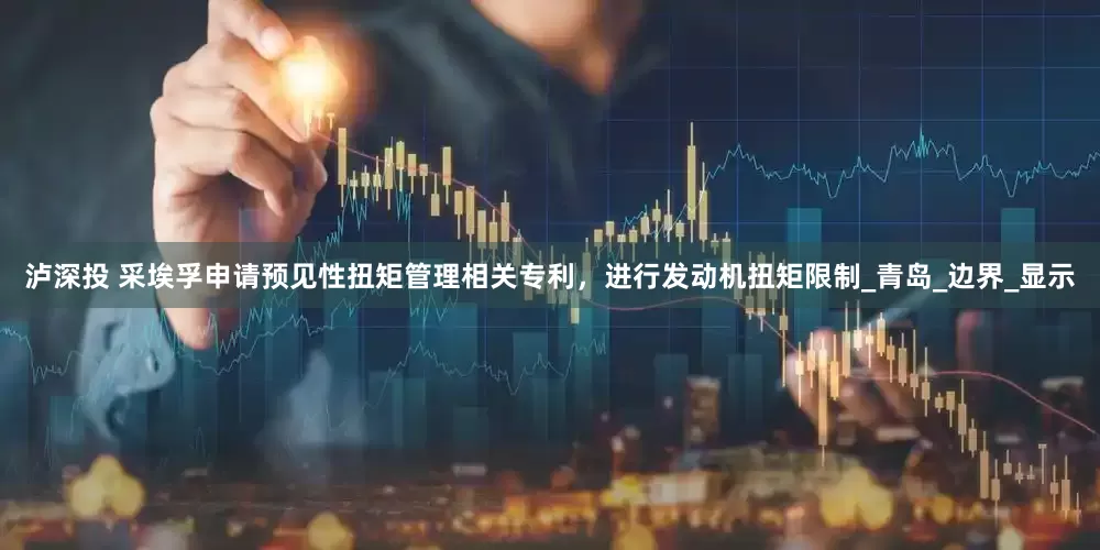 泸深投 采埃孚申请预见性扭矩管理相关专利，进行发动机扭矩限制_青岛_边界_显示