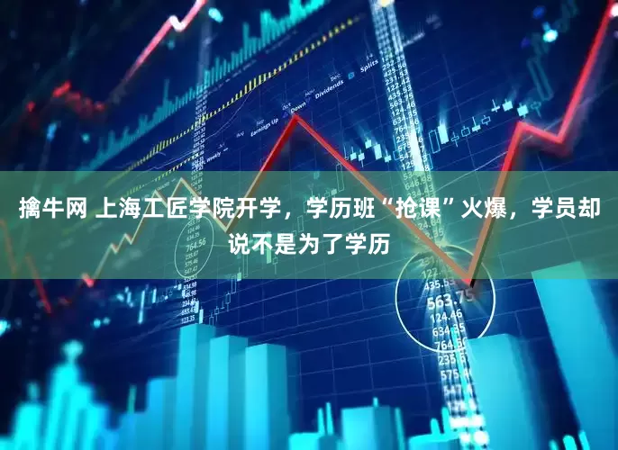擒牛网 上海工匠学院开学，学历班“抢课”火爆，学员却说不是为了学历