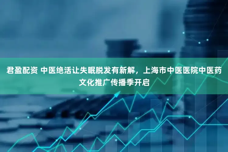 君盈配资 中医绝活让失眠脱发有新解，上海市中医医院中医药文化推广传播季开启