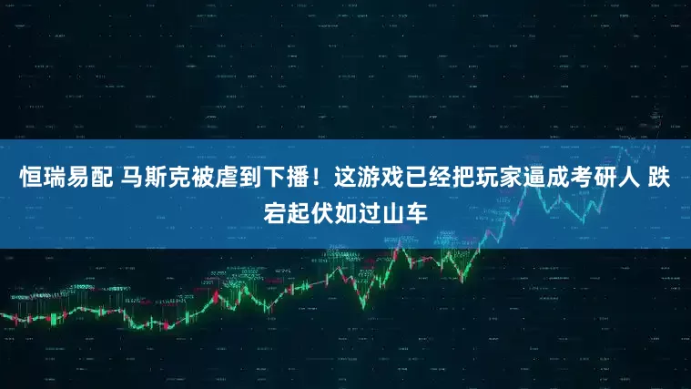 恒瑞易配 马斯克被虐到下播！这游戏已经把玩家逼成考研人 跌宕起伏如过山车