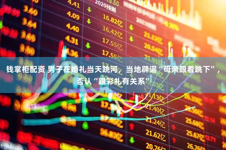 钱掌柜配资 男子在婚礼当天跳河，当地辟谣“母亲跟着跳下”，否认“跟彩礼有关系”