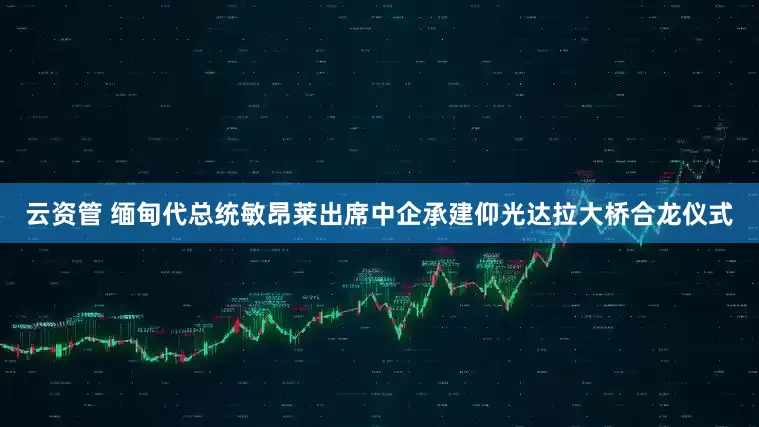 云资管 缅甸代总统敏昂莱出席中企承建仰光达拉大桥合龙仪式