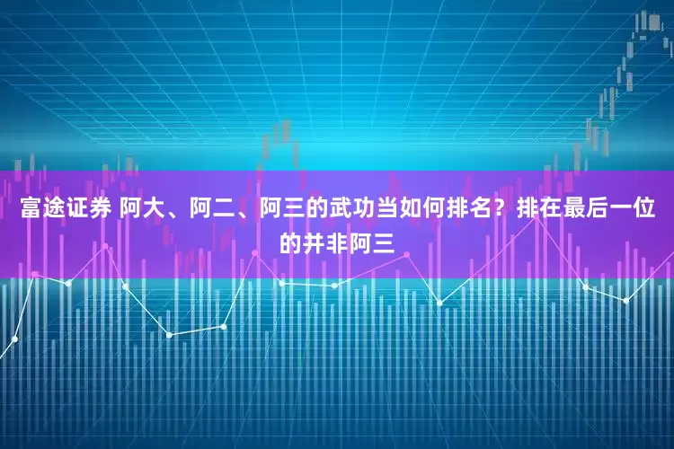 富途证券 阿大、阿二、阿三的武功当如何排名？排在最后一位的并非阿三
