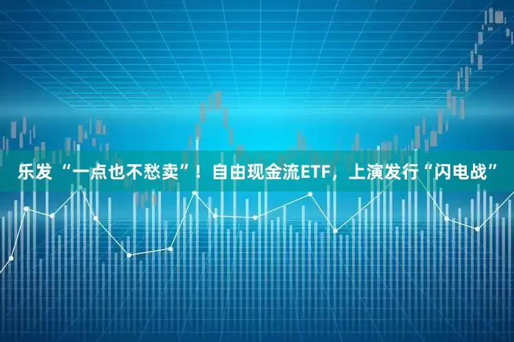 乐发 “一点也不愁卖”！自由现金流ETF，上演发行“闪电战”