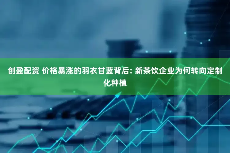 创盈配资 价格暴涨的羽衣甘蓝背后: 新茶饮企业为何转向定制化种植