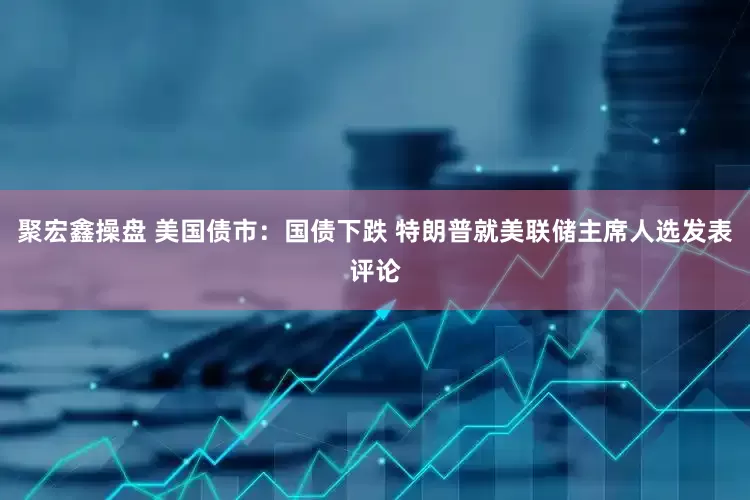 聚宏鑫操盘 美国债市：国债下跌 特朗普就美联储主席人选发表评论