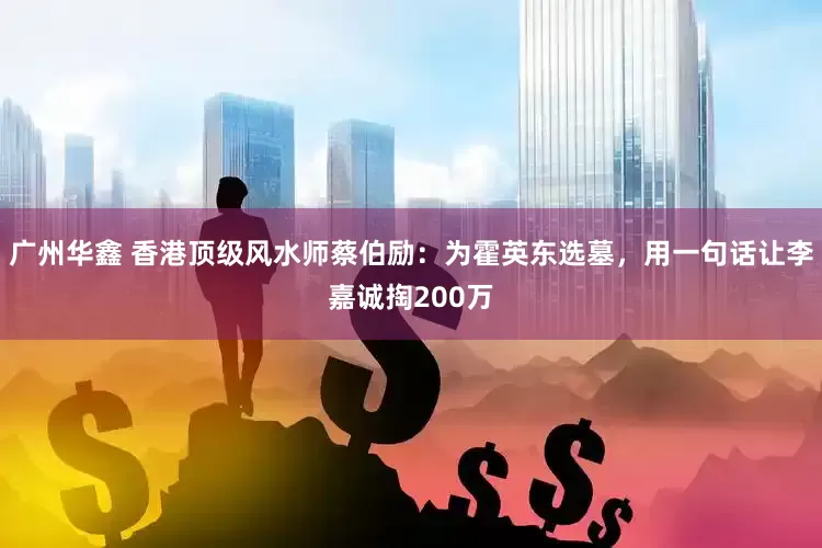广州华鑫 香港顶级风水师蔡伯励：为霍英东选墓，用一句话让李嘉诚掏200万