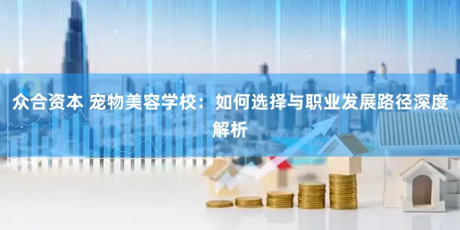 众合资本 宠物美容学校：如何选择与职业发展路径深度解析