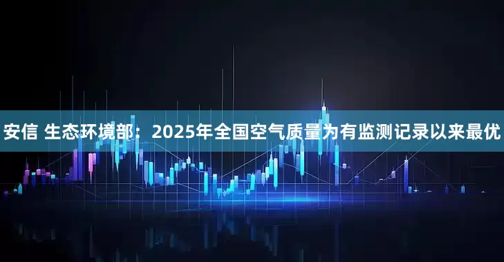 安信 生态环境部：2025年全国空气质量为有监测记录以来最优