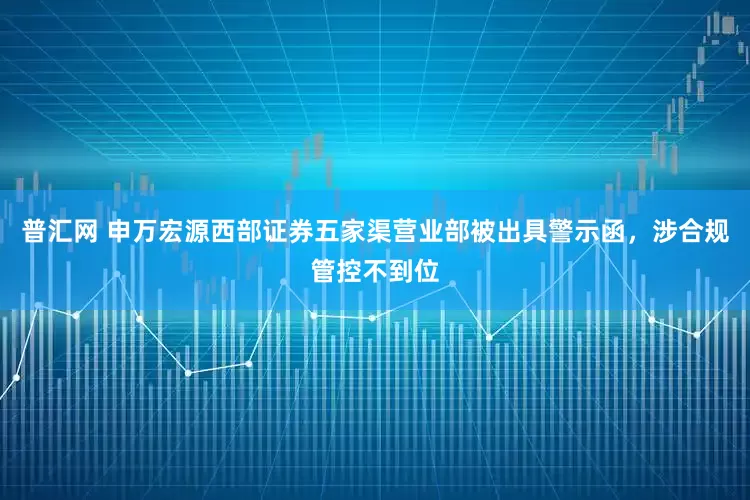 普汇网 申万宏源西部证券五家渠营业部被出具警示函，涉合规管控不到位
